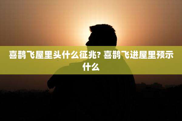 喜鹊飞屋里头什么征兆? 喜鹊飞进屋里预示什么