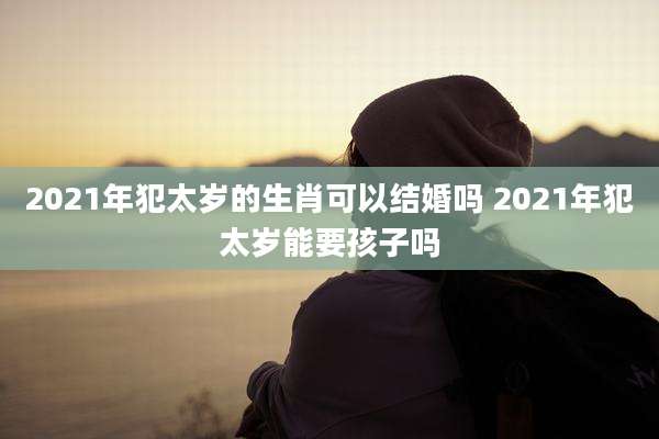 2021年犯太岁的生肖可以结婚吗 2021年犯太岁能要孩子吗