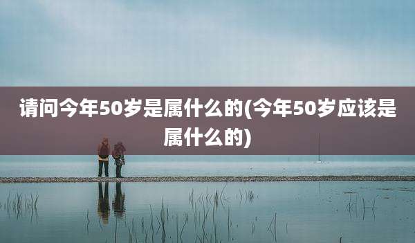 请问今年50岁是属什么的(今年50岁应该是属什么的)