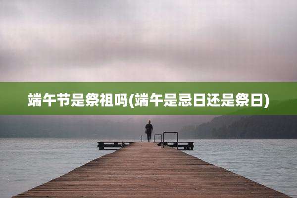 端午节是祭祖吗(端午是忌日还是祭日)