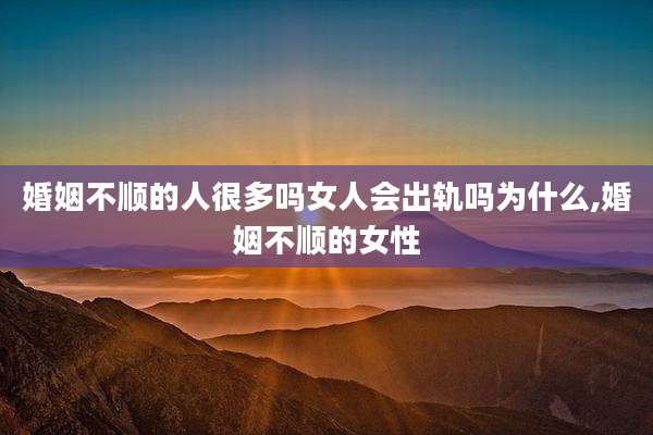 婚姻不顺的人很多吗女人会出轨吗为什么,婚姻不顺的女性