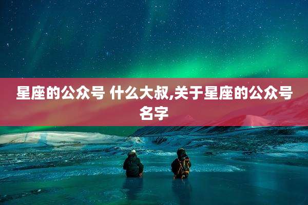 星座的公众号 什么大叔,关于星座的公众号名字