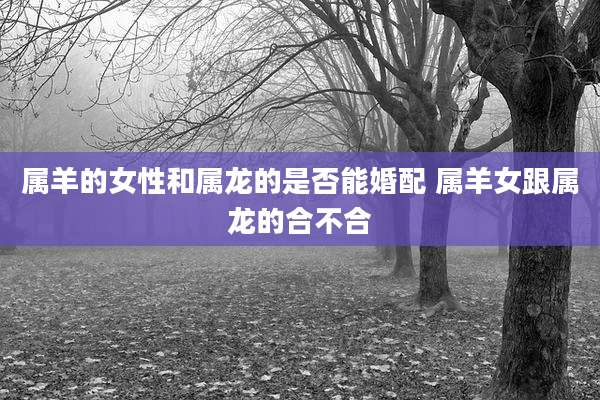 属羊的女性和属龙的是否能婚配 属羊女跟属龙的合不合