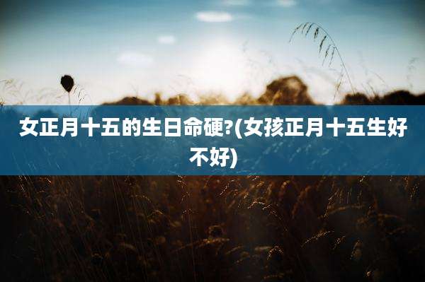 女正月十五的生日命硬?(女孩正月十五生好不好)