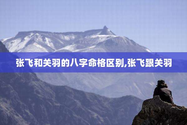 张飞和关羽的八字命格区别,张飞跟关羽