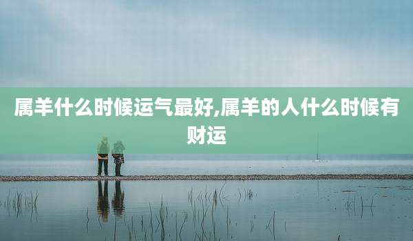 属羊什么时候运气最好,属羊的人什么时候有财运