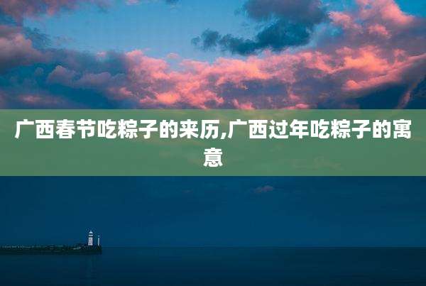广西春节吃粽子的来历,广西过年吃粽子的寓意