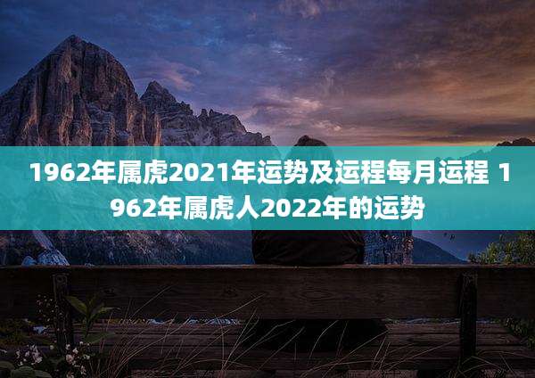 1962年属虎2021年运势及运程每月运程 1962年属虎人2022年的运势