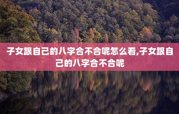 子女跟自己的八字合不合呢怎么看,子女跟自己的八字合不合呢
