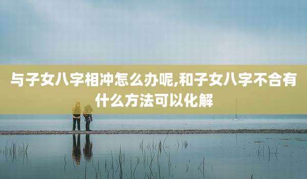 与子女八字相冲怎么办呢,和子女八字不合有什么方法可以化解