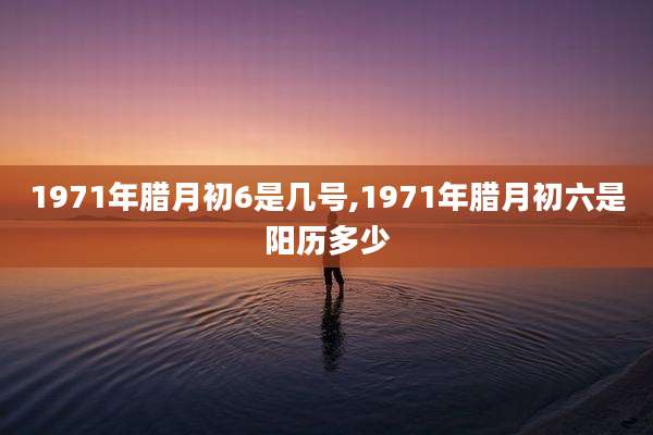 1971年腊月初6是几号,1971年腊月初六是阳历多少