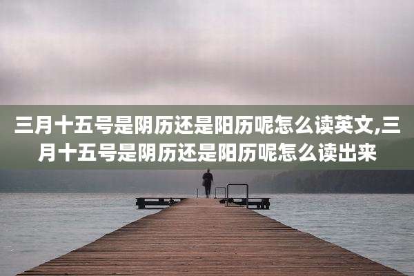 三月十五号是阴历还是阳历呢怎么读英文,三月十五号是阴历还是阳历呢怎么读出来