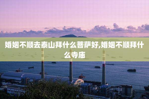 婚姻不顺去泰山拜什么菩萨好,婚姻不顺拜什么寺庙