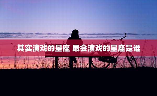其实演戏的星座 最会演戏的星座是谁