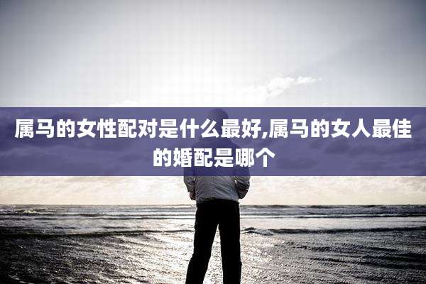 属马的女性配对是什么最好,属马的女人最佳的婚配是哪个