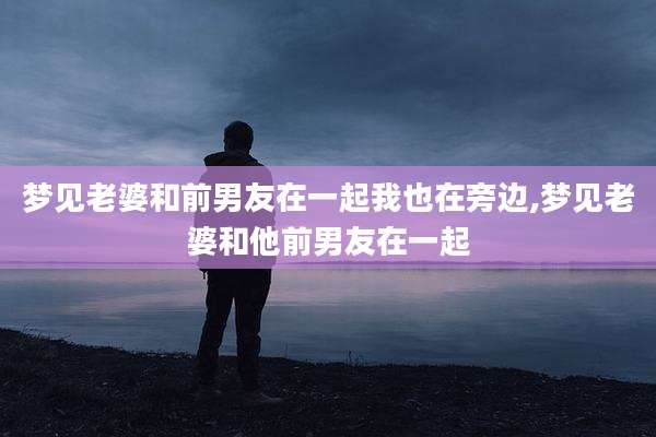梦见老婆和前男友在一起我也在旁边,梦见老婆和他前男友在一起