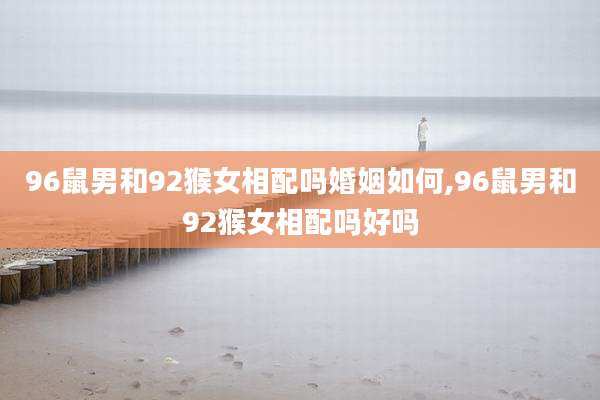 96鼠男和92猴女相配吗婚姻如何,96鼠男和92猴女相配吗好吗
