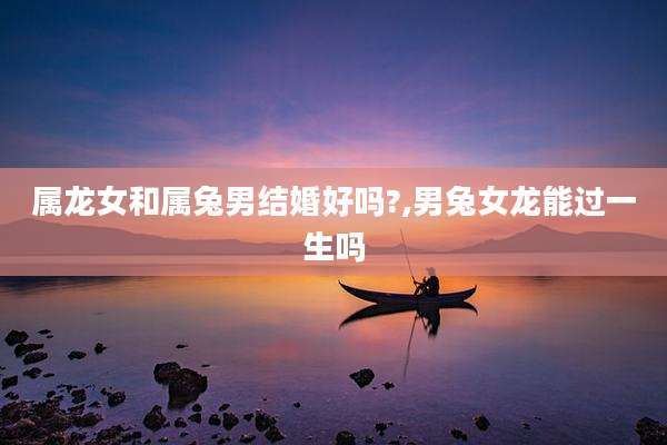 属龙女和属兔男结婚好吗?,男兔女龙能过一生吗