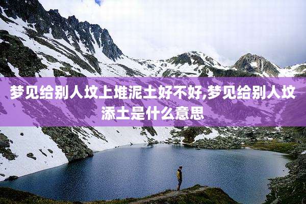 梦见给别人坟上堆泥土好不好,梦见给别人坟添土是什么意思