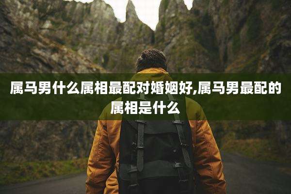 属马男什么属相最配对婚姻好,属马男最配的属相是什么