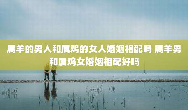 属羊的男人和属鸡的女人婚姻相配吗 属羊男和属鸡女婚姻相配好吗