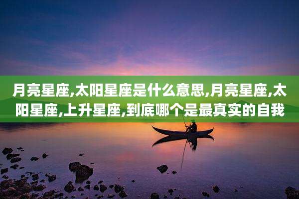 月亮星座,太阳星座是什么意思,月亮星座,太阳星座,上升星座,到底哪个是最真实的自我