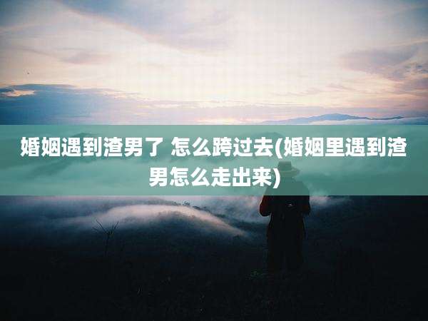 婚姻遇到渣男了 怎么跨过去(婚姻里遇到渣男怎么走出来)