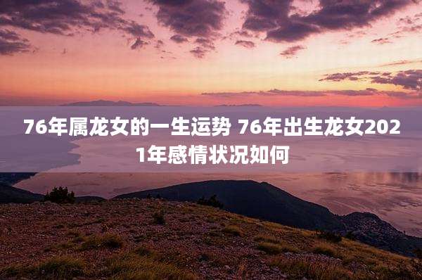 76年属龙女的一生运势 76年出生龙女2021年感情状况如何