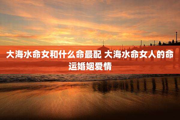大海水命女和什么命最配 大海水命女人的命运婚姻爱情