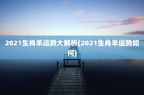 2021生肖羊运势大解析(2021生肖羊运势如何)