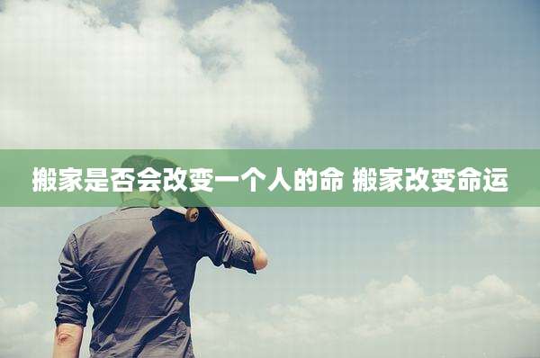 搬家是否会改变一个人的命 搬家改变命运