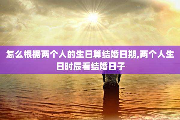 怎么根据两个人的生日算结婚日期,两个人生日时辰看结婚日子