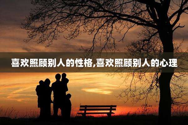 喜欢照顾别人的性格,喜欢照顾别人的心理