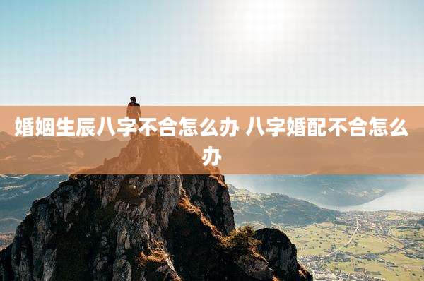婚姻生辰八字不合怎么办 八字婚配不合怎么办