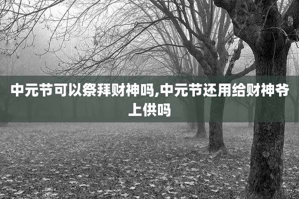 中元节可以祭拜财神吗,中元节还用给财神爷上供吗