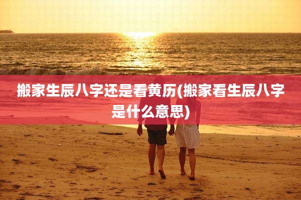 搬家生辰八字还是看黄历(搬家看生辰八字是什么意思)