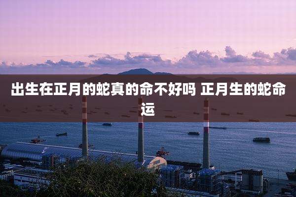 出生在正月的蛇真的命不好吗 正月生的蛇命运