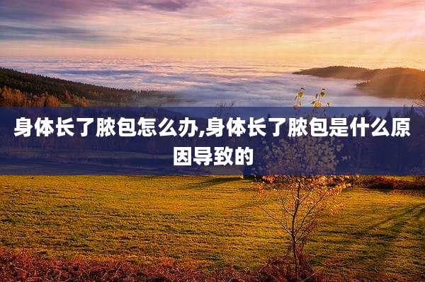 身体长了脓包怎么办,身体长了脓包是什么原因导致的