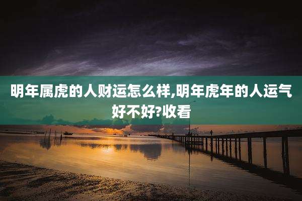 明年属虎的人财运怎么样,明年虎年的人运气好不好?收看