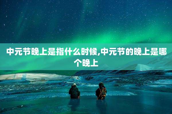 中元节晚上是指什么时候,中元节的晚上是哪个晚上