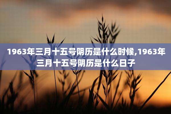 1963年三月十五号阴历是什么时候,1963年三月十五号阴历是什么日子