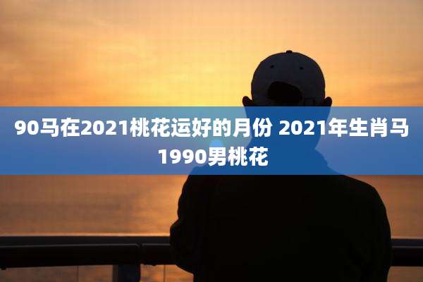 90马在2021桃花运好的月份 2021年生肖马1990男桃花