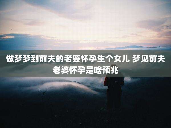 做梦梦到前夫的老婆怀孕生个女儿 梦见前夫老婆怀孕是啥预兆