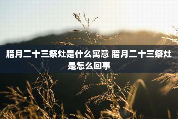 腊月二十三祭灶是什么寓意 腊月二十三祭灶是怎么回事