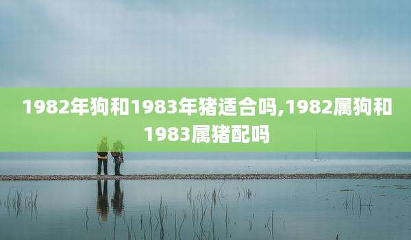 1982年狗和1983年猪适合吗,1982属狗和1983属猪配吗