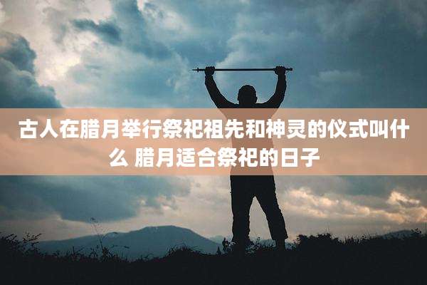 古人在腊月举行祭祀祖先和神灵的仪式叫什么 腊月适合祭祀的日子