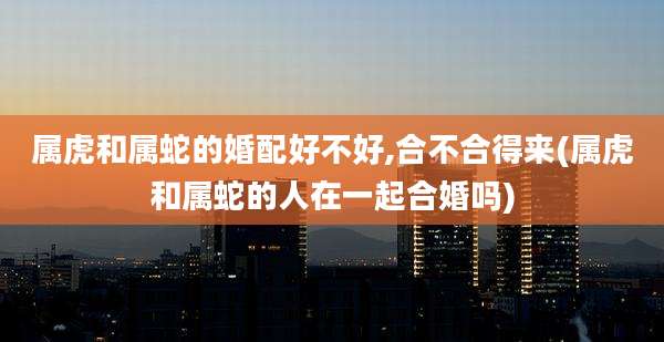 属虎和属蛇的婚配好不好,合不合得来(属虎和属蛇的人在一起合婚吗)