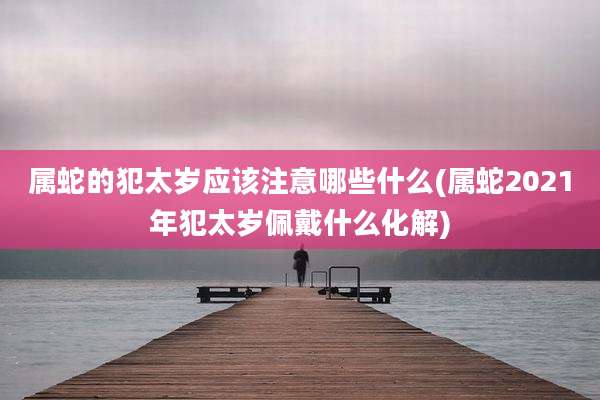 属蛇的犯太岁应该注意哪些什么(属蛇2021年犯太岁佩戴什么化解)