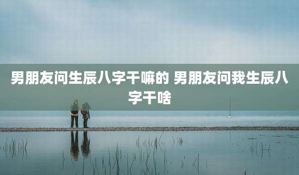 男朋友问生辰八字干嘛的 男朋友问我生辰八字干啥