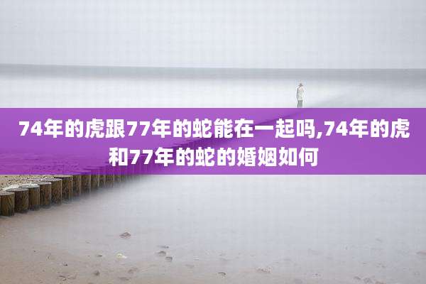74年的虎跟77年的蛇能在一起吗,74年的虎和77年的蛇的婚姻如何